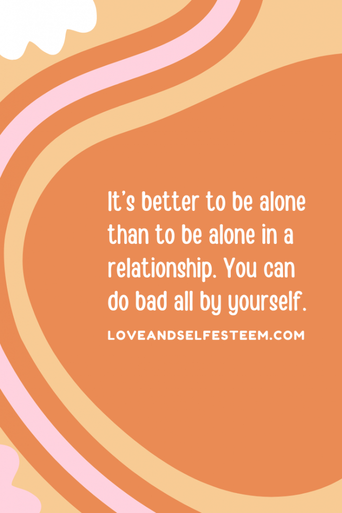 It’s better to be alone than to be alone in a relationship. You can do bad all by yourself